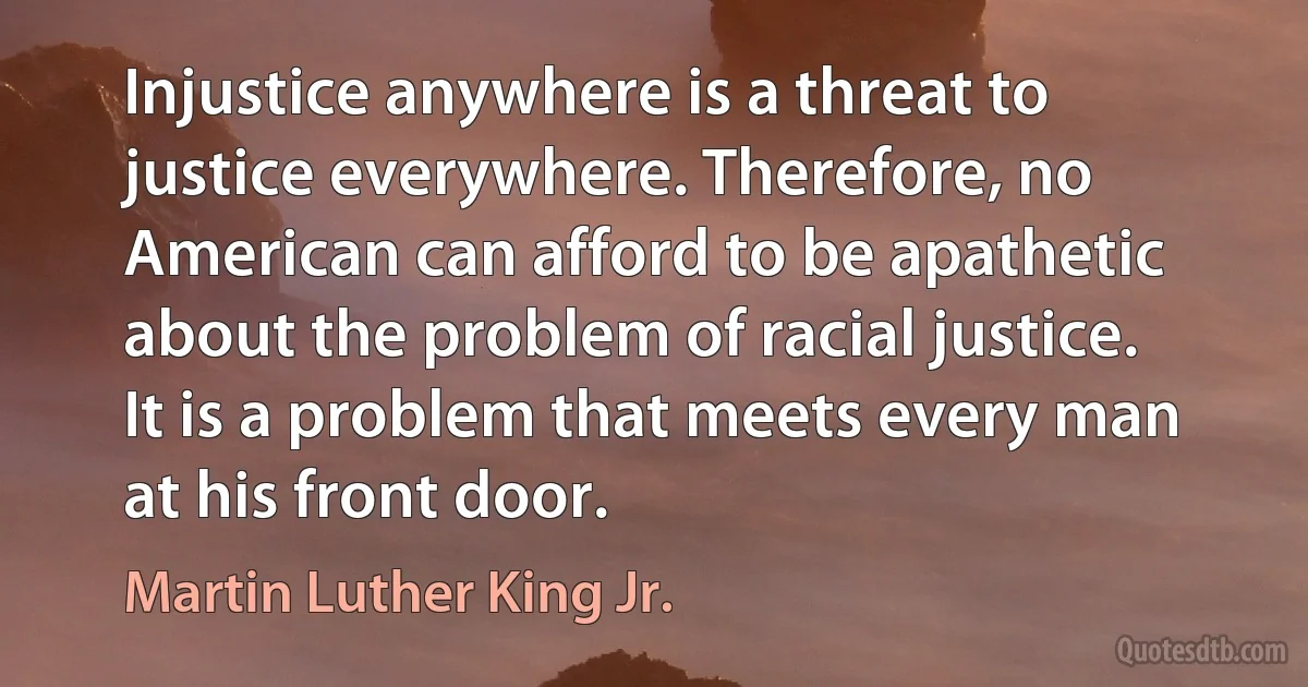 Injustice anywhere is a threat to justice everywhere. Therefore, no American can afford to be apathetic about the problem of racial justice. It is a problem that meets every man at his front door. (Martin Luther King Jr.)