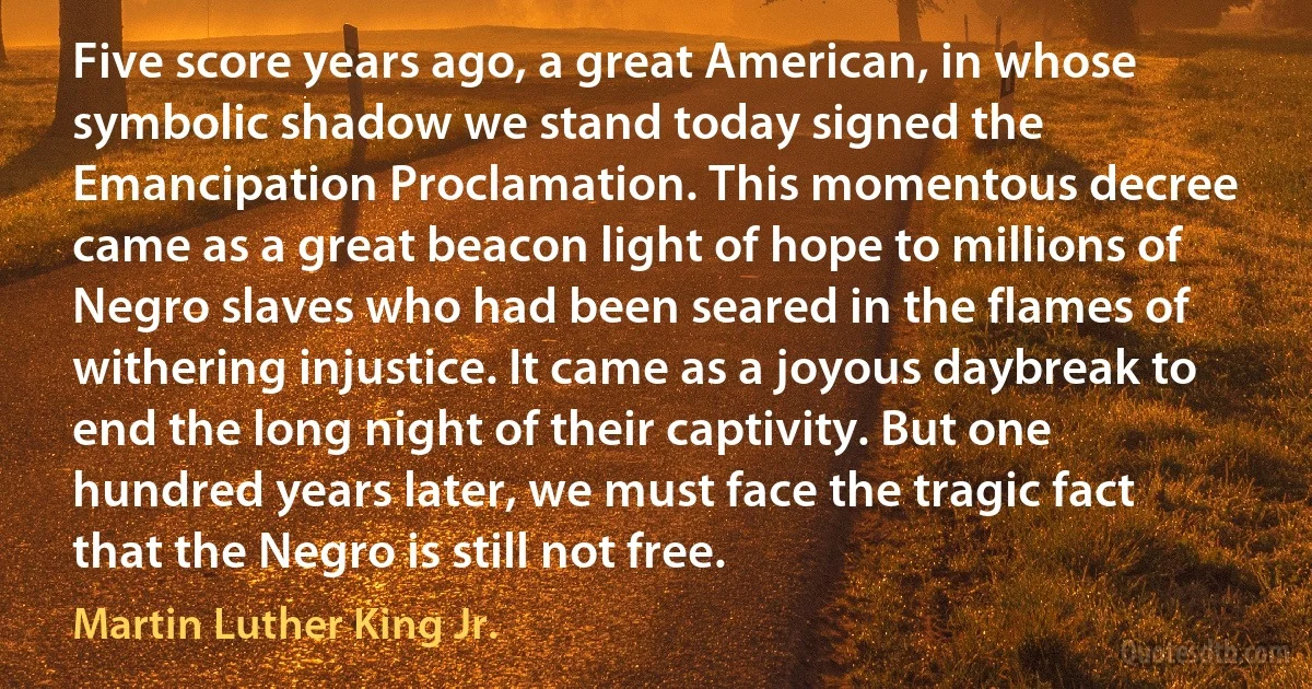 Five score years ago, a great American, in whose symbolic shadow we stand today signed the Emancipation Proclamation. This momentous decree came as a great beacon light of hope to millions of Negro slaves who had been seared in the flames of withering injustice. It came as a joyous daybreak to end the long night of their captivity. But one hundred years later, we must face the tragic fact that the Negro is still not free. (Martin Luther King Jr.)