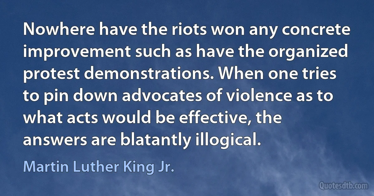 Nowhere have the riots won any concrete improvement such as have the organized protest demonstrations. When one tries to pin down advocates of violence as to what acts would be effective, the answers are blatantly illogical. (Martin Luther King Jr.)