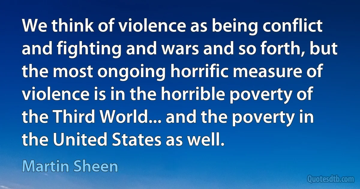 We think of violence as being conflict and fighting and wars and so forth, but the most ongoing horrific measure of violence is in the horrible poverty of the Third World... and the poverty in the United States as well. (Martin Sheen)