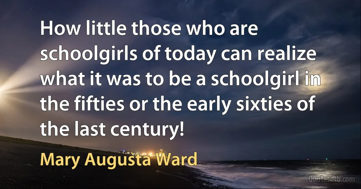 How little those who are schoolgirls of today can realize what it was to be a schoolgirl in the fifties or the early sixties of the last century! (Mary Augusta Ward)