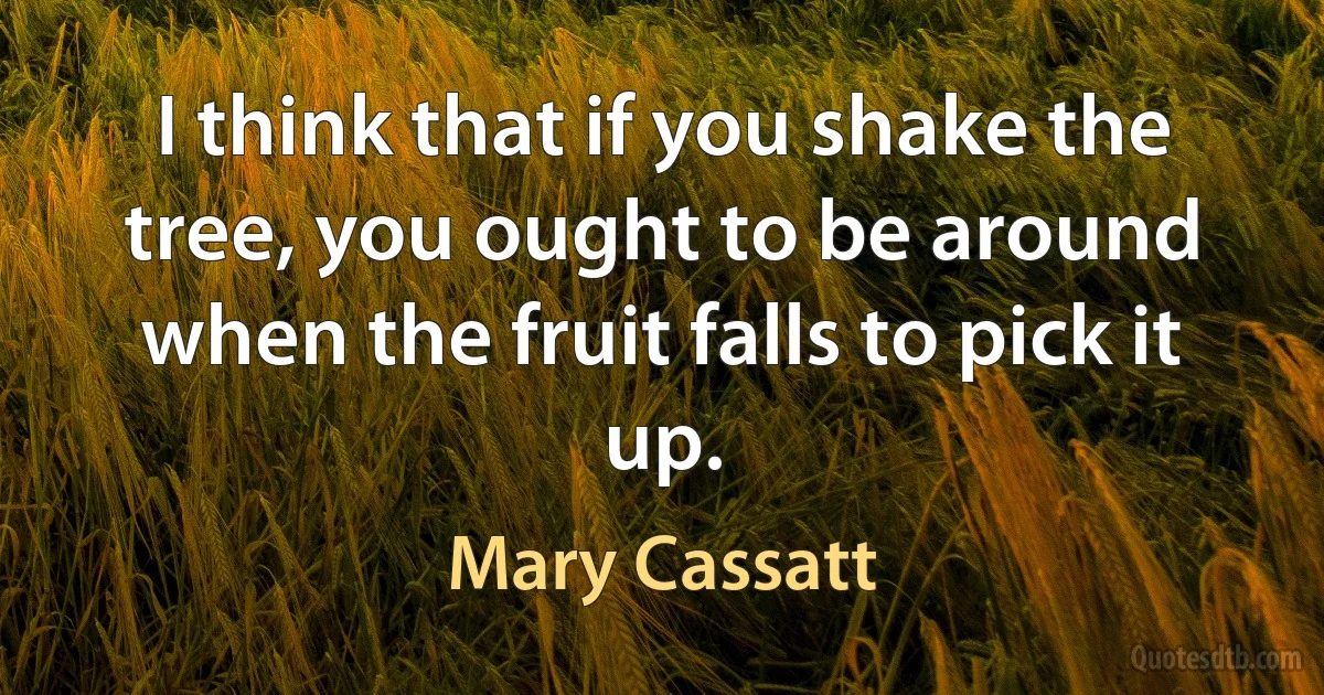 I think that if you shake the tree, you ought to be around when the fruit falls to pick it up. (Mary Cassatt)