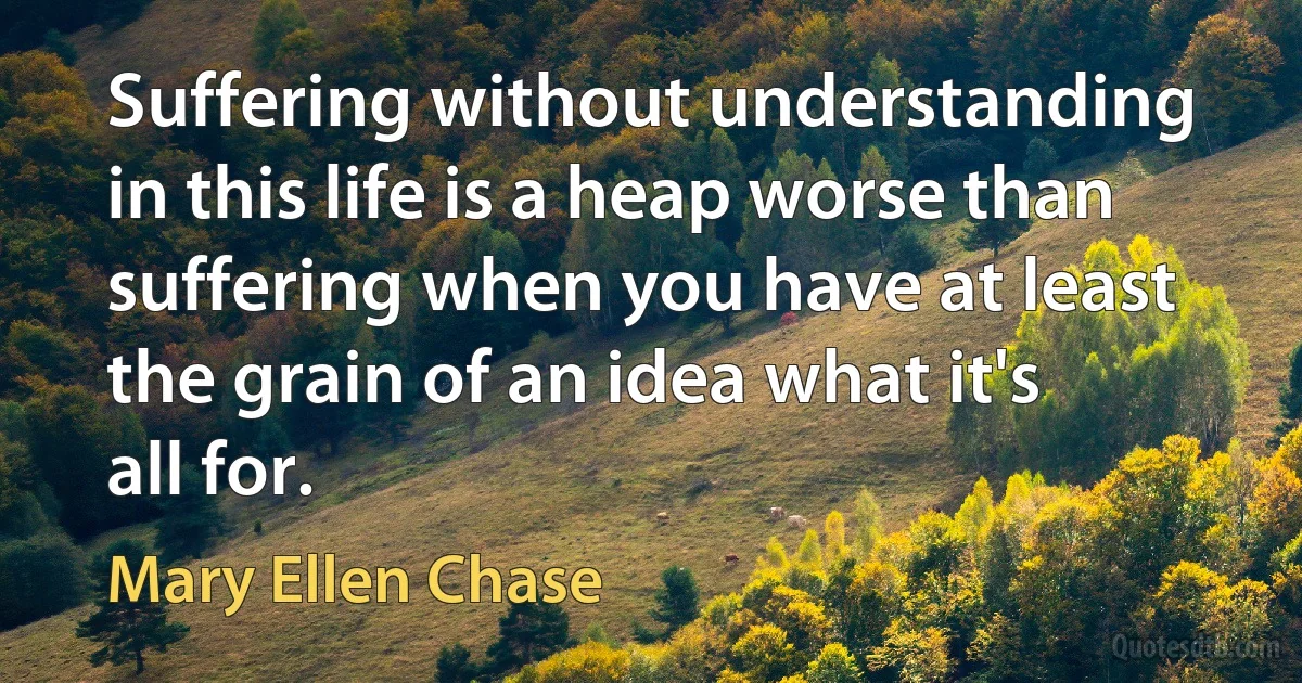 Suffering without understanding in this life is a heap worse than suffering when you have at least the grain of an idea what it's all for. (Mary Ellen Chase)