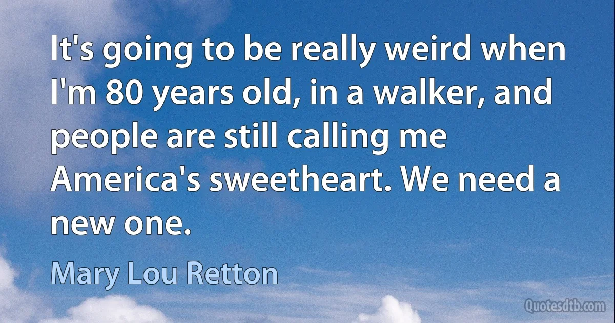 It's going to be really weird when I'm 80 years old, in a walker, and people are still calling me America's sweetheart. We need a new one. (Mary Lou Retton)