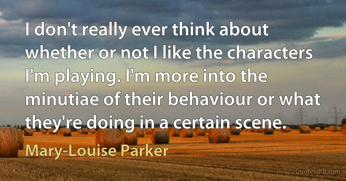 I don't really ever think about whether or not I like the characters I'm playing. I'm more into the minutiae of their behaviour or what they're doing in a certain scene. (Mary-Louise Parker)