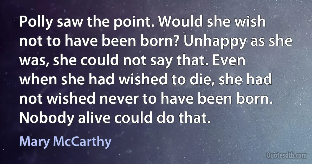 Polly saw the point. Would she wish not to have been born? Unhappy as she was, she could not say that. Even when she had wished to die, she had not wished never to have been born. Nobody alive could do that. (Mary McCarthy)