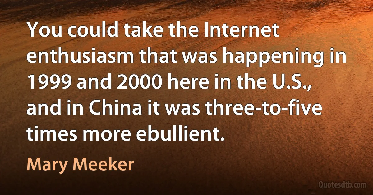 You could take the Internet enthusiasm that was happening in 1999 and 2000 here in the U.S., and in China it was three-to-five times more ebullient. (Mary Meeker)