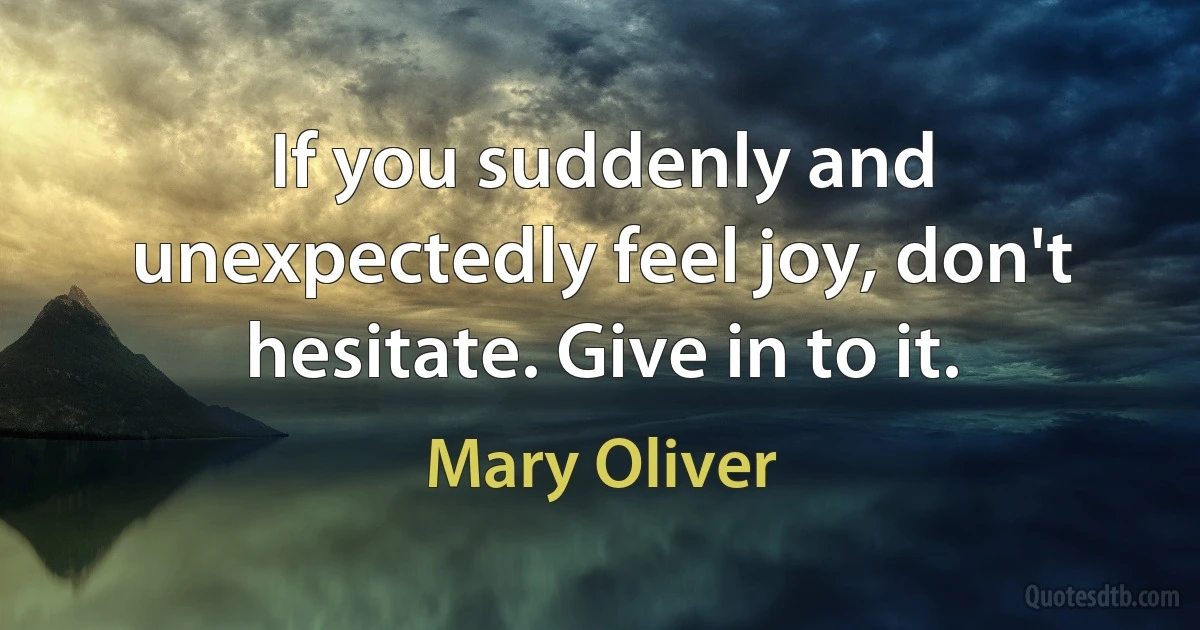 If you suddenly and unexpectedly feel joy, don't hesitate. Give in to it. (Mary Oliver)