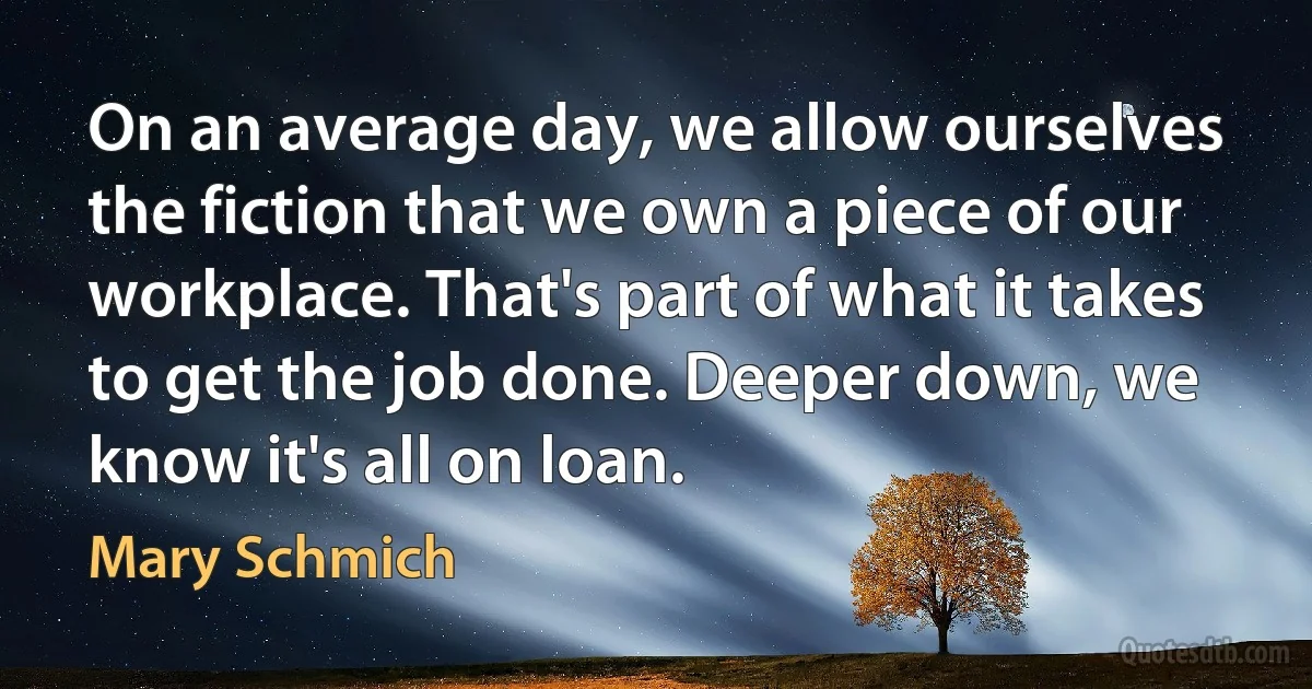 On an average day, we allow ourselves the fiction that we own a piece of our workplace. That's part of what it takes to get the job done. Deeper down, we know it's all on loan. (Mary Schmich)