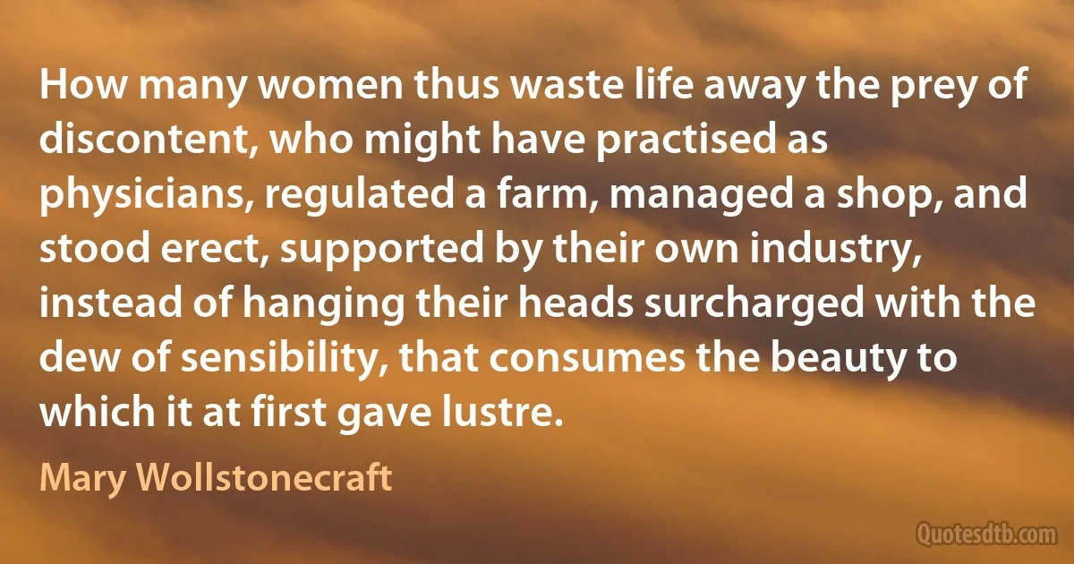 How many women thus waste life away the prey of discontent, who might have practised as physicians, regulated a farm, managed a shop, and stood erect, supported by their own industry, instead of hanging their heads surcharged with the dew of sensibility, that consumes the beauty to which it at first gave lustre. (Mary Wollstonecraft)