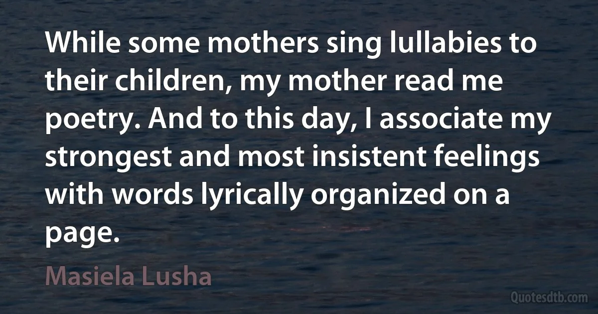 While some mothers sing lullabies to their children, my mother read me poetry. And to this day, I associate my strongest and most insistent feelings with words lyrically organized on a page. (Masiela Lusha)