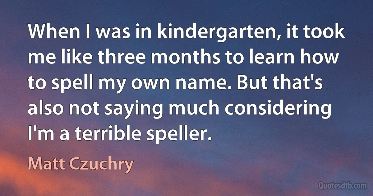 When I was in kindergarten, it took me like three months to learn how to spell my own name. But that's also not saying much considering I'm a terrible speller. (Matt Czuchry)