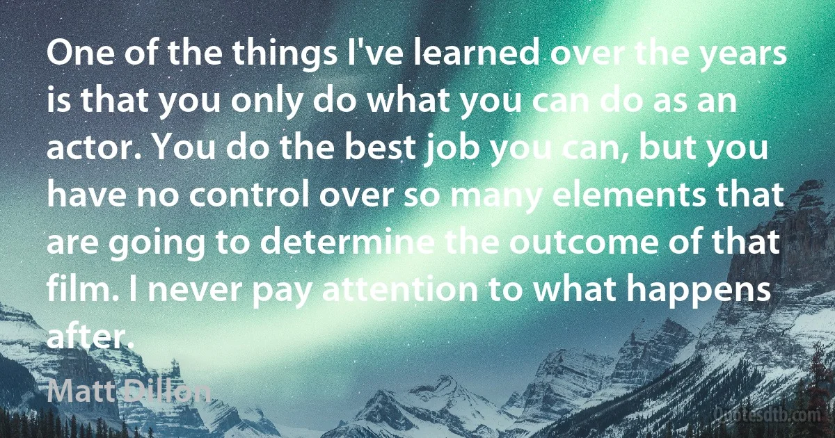 One of the things I've learned over the years is that you only do what you can do as an actor. You do the best job you can, but you have no control over so many elements that are going to determine the outcome of that film. I never pay attention to what happens after. (Matt Dillon)