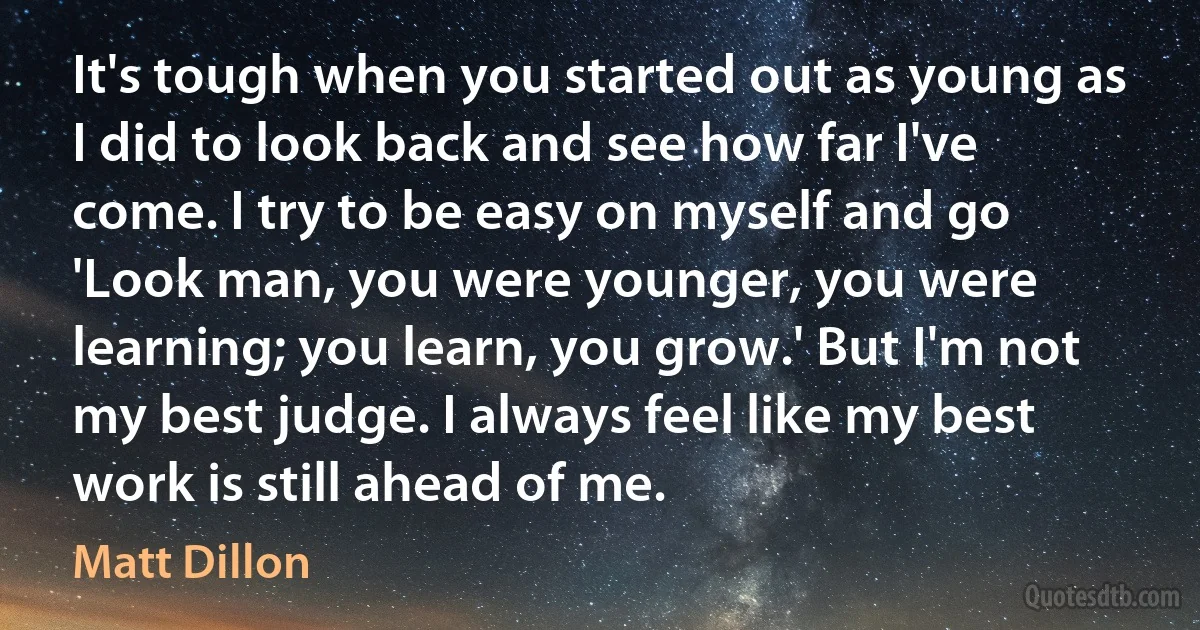 It's tough when you started out as young as I did to look back and see how far I've come. I try to be easy on myself and go 'Look man, you were younger, you were learning; you learn, you grow.' But I'm not my best judge. I always feel like my best work is still ahead of me. (Matt Dillon)