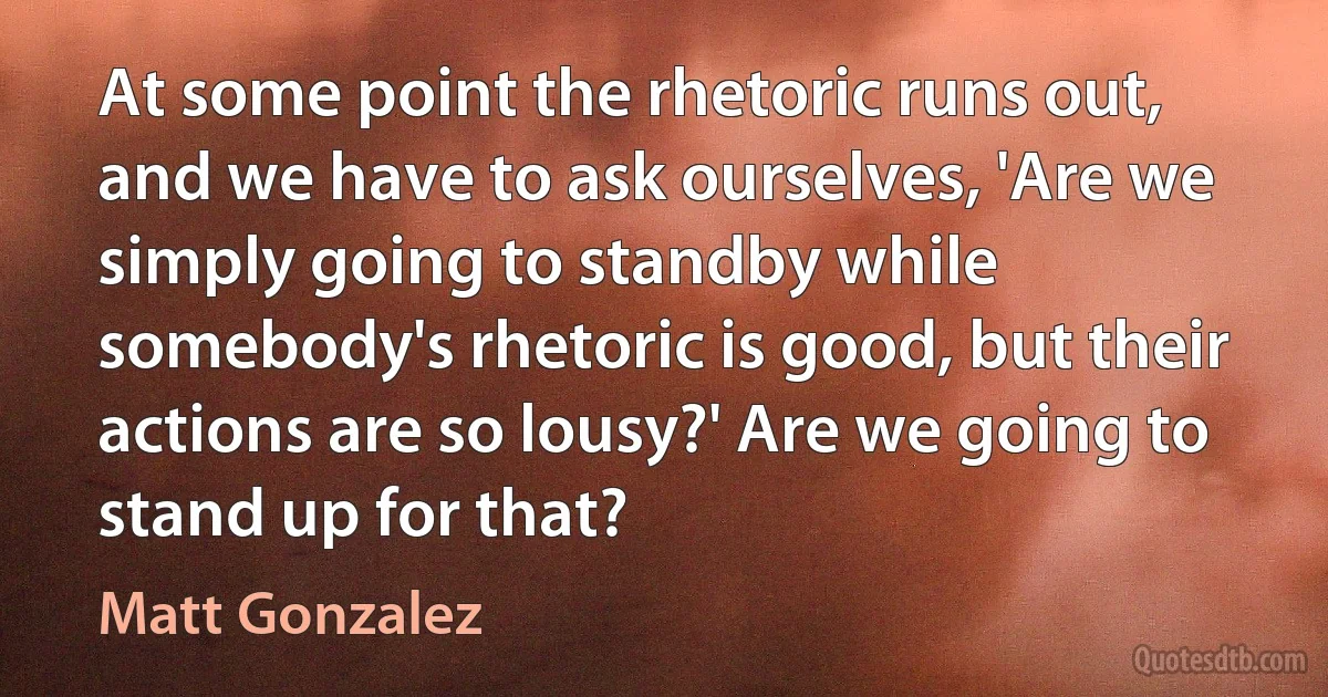 At some point the rhetoric runs out, and we have to ask ourselves, 'Are we simply going to standby while somebody's rhetoric is good, but their actions are so lousy?' Are we going to stand up for that? (Matt Gonzalez)