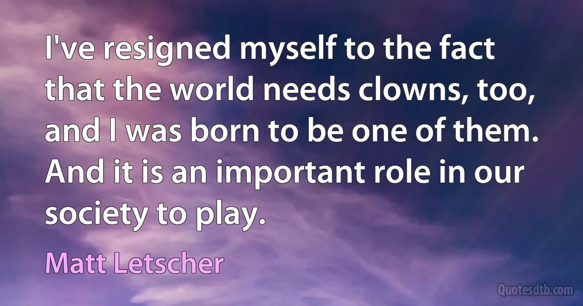 I've resigned myself to the fact that the world needs clowns, too, and I was born to be one of them. And it is an important role in our society to play. (Matt Letscher)