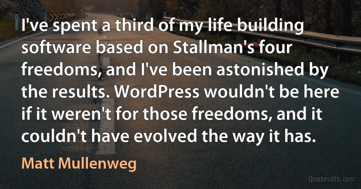 I've spent a third of my life building software based on Stallman's four freedoms, and I've been astonished by the results. WordPress wouldn't be here if it weren't for those freedoms, and it couldn't have evolved the way it has. (Matt Mullenweg)