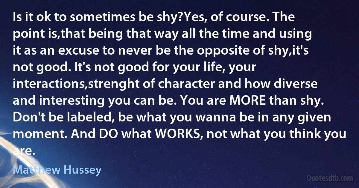 Is it ok to sometimes be shy?Yes, of course. The point is,that being that way all the time and using it as an excuse to never be the opposite of shy,it's not good. It's not good for your life, your interactions,strenght of character and how diverse and interesting you can be. You are MORE than shy. Don't be labeled, be what you wanna be in any given moment. And DO what WORKS, not what you think you are. (Matthew Hussey)