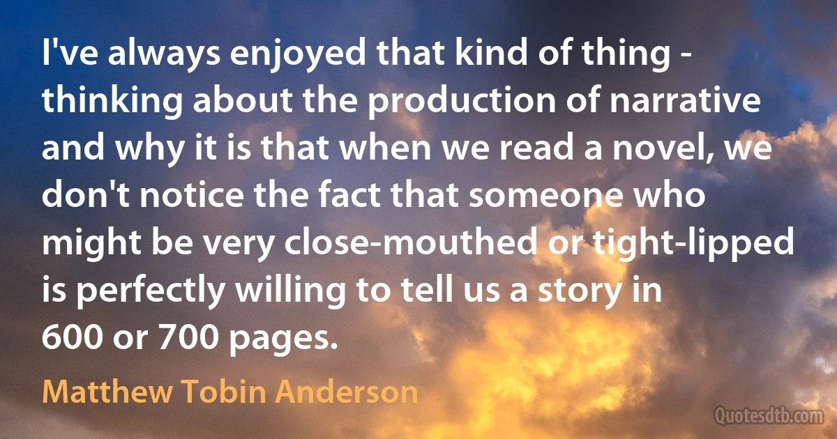 I've always enjoyed that kind of thing - thinking about the production of narrative and why it is that when we read a novel, we don't notice the fact that someone who might be very close-mouthed or tight-lipped is perfectly willing to tell us a story in 600 or 700 pages. (Matthew Tobin Anderson)