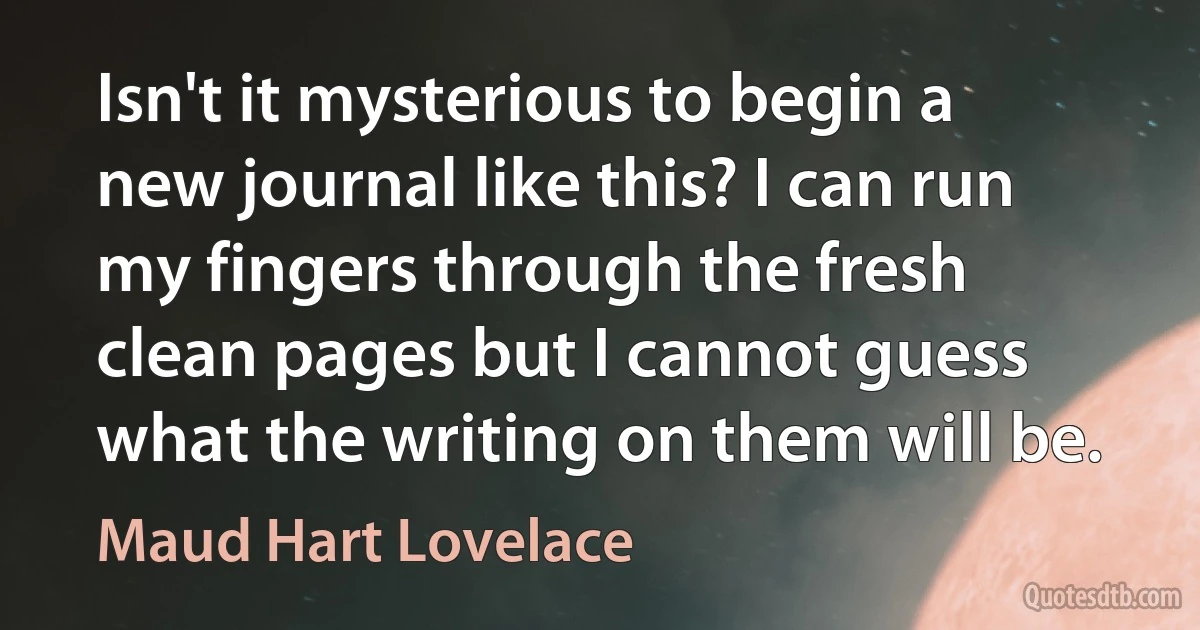 Isn't it mysterious to begin a new journal like this? I can run my fingers through the fresh clean pages but I cannot guess what the writing on them will be. (Maud Hart Lovelace)