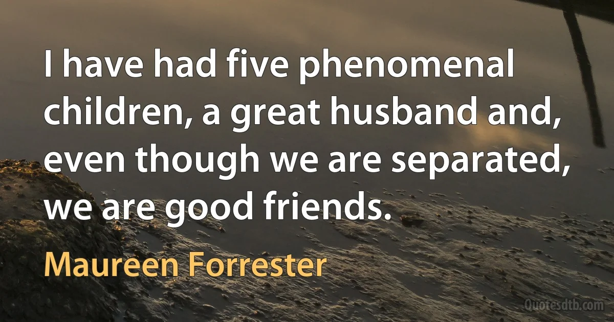 I have had five phenomenal children, a great husband and, even though we are separated, we are good friends. (Maureen Forrester)