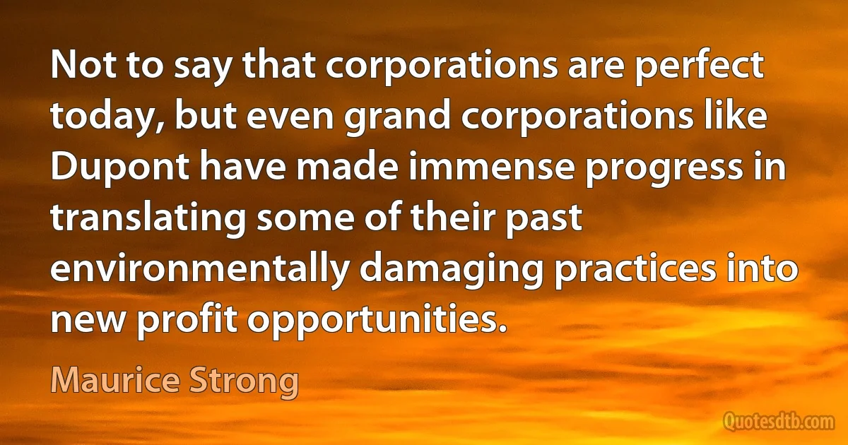 Not to say that corporations are perfect today, but even grand corporations like Dupont have made immense progress in translating some of their past environmentally damaging practices into new profit opportunities. (Maurice Strong)