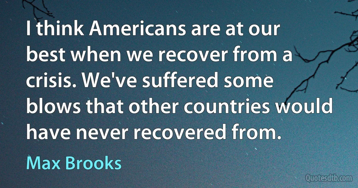 I think Americans are at our best when we recover from a crisis. We've suffered some blows that other countries would have never recovered from. (Max Brooks)