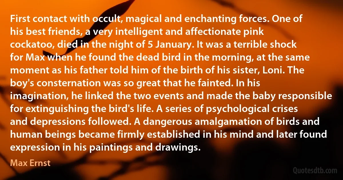 First contact with occult, magical and enchanting forces. One of his best friends, a very intelligent and affectionate pink cockatoo, died in the night of 5 January. It was a terrible shock for Max when he found the dead bird in the morning, at the same moment as his father told him of the birth of his sister, Loni. The boy's consternation was so great that he fainted. In his imagination, he linked the two events and made the baby responsible for extinguishing the bird's life. A series of psychological crises and depressions followed. A dangerous amalgamation of birds and human beings became firmly established in his mind and later found expression in his paintings and drawings. (Max Ernst)