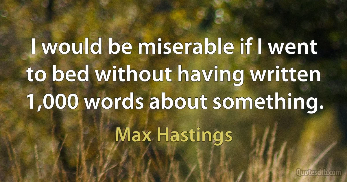 I would be miserable if I went to bed without having written 1,000 words about something. (Max Hastings)