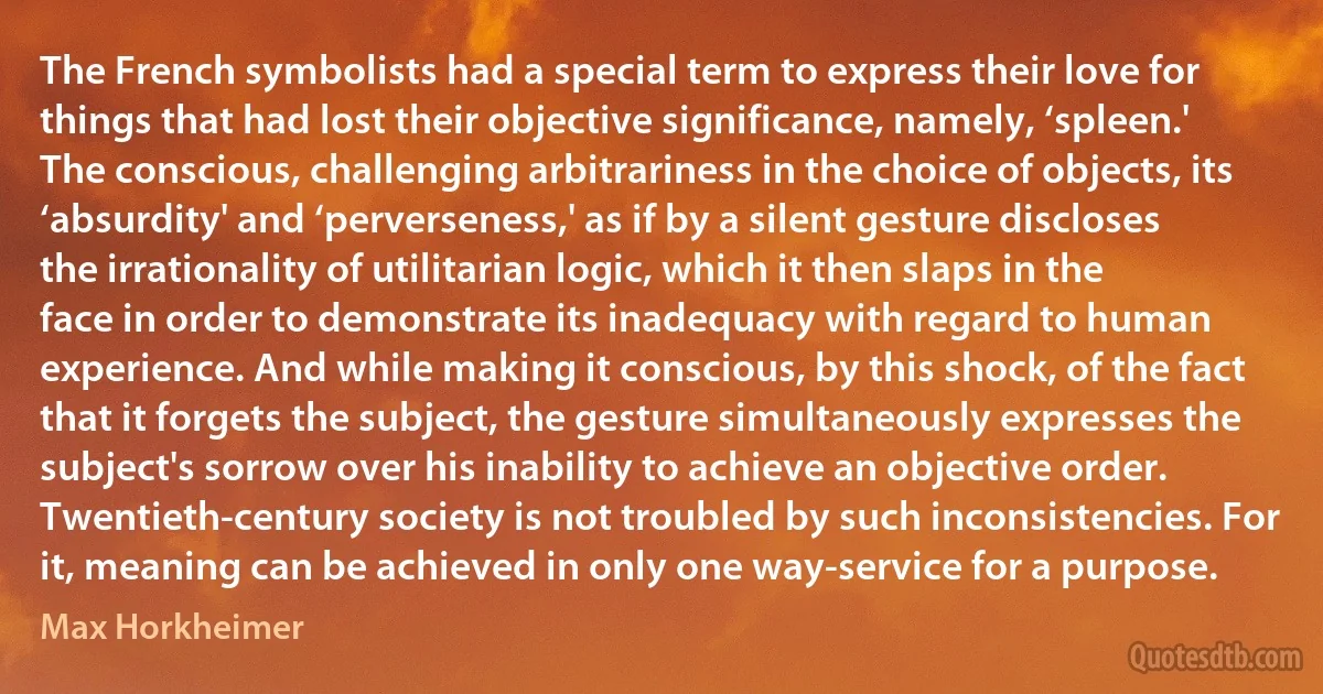 The French symbolists had a special term to express their love for things that had lost their objective significance, namely, ‘spleen.' The conscious, challenging arbitrariness in the choice of objects, its ‘absurdity' and ‘perverseness,' as if by a silent gesture discloses the irrationality of utilitarian logic, which it then slaps in the face in order to demonstrate its inadequacy with regard to human experience. And while making it conscious, by this shock, of the fact that it forgets the subject, the gesture simultaneously expresses the subject's sorrow over his inability to achieve an objective order. Twentieth-century society is not troubled by such inconsistencies. For it, meaning can be achieved in only one way-service for a purpose. (Max Horkheimer)