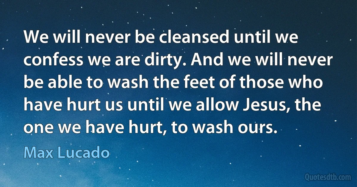 We will never be cleansed until we confess we are dirty. And we will never be able to wash the feet of those who have hurt us until we allow Jesus, the one we have hurt, to wash ours. (Max Lucado)