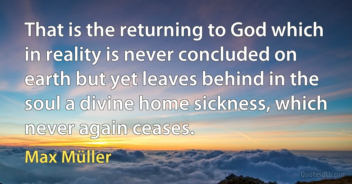 That is the returning to God which in reality is never concluded on earth but yet leaves behind in the soul a divine home sickness, which never again ceases. (Max Müller)