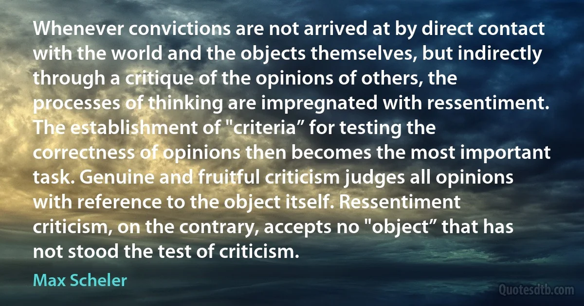 Whenever convictions are not arrived at by direct contact with the world and the objects themselves, but indirectly through a critique of the opinions of others, the processes of thinking are impregnated with ressentiment. The establishment of "criteria” for testing the correctness of opinions then becomes the most important task. Genuine and fruitful criticism judges all opinions with reference to the object itself. Ressentiment criticism, on the contrary, accepts no "object” that has not stood the test of criticism. (Max Scheler)