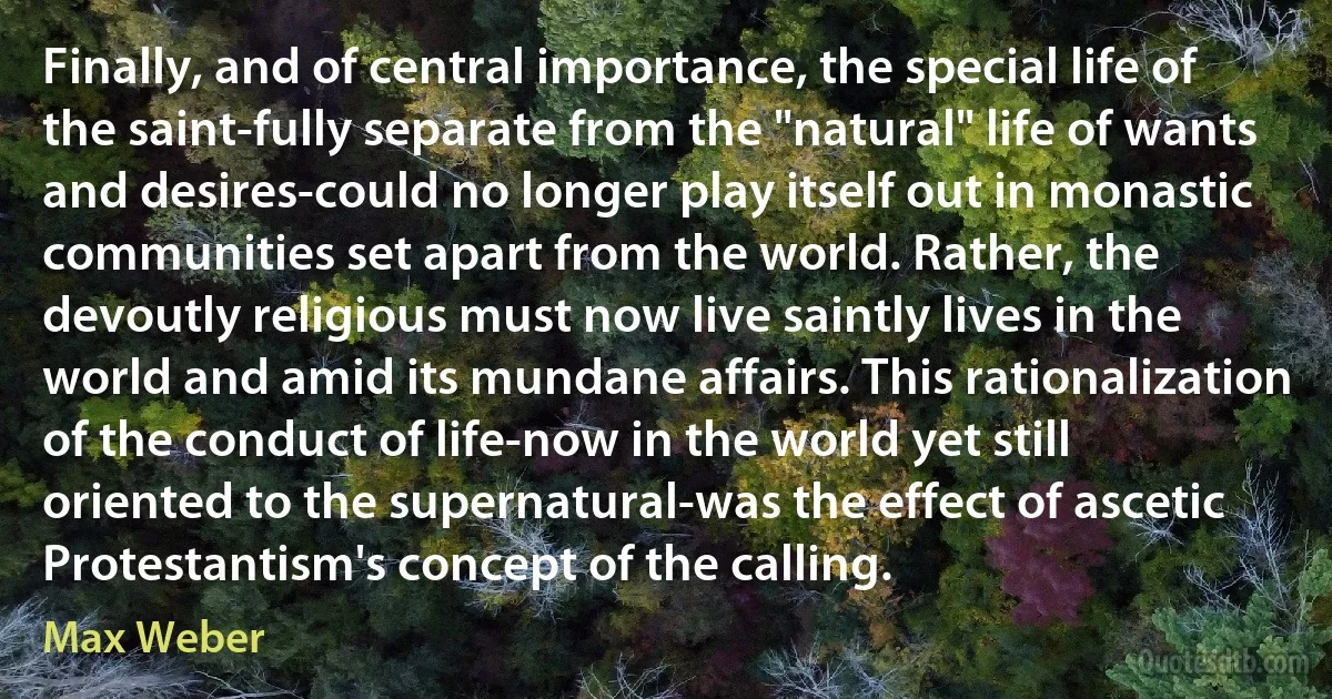 Finally, and of central importance, the special life of the saint-fully separate from the "natural" life of wants and desires-could no longer play itself out in monastic communities set apart from the world. Rather, the devoutly religious must now live saintly lives in the world and amid its mundane affairs. This rationalization of the conduct of life-now in the world yet still oriented to the supernatural-was the effect of ascetic Protestantism's concept of the calling. (Max Weber)