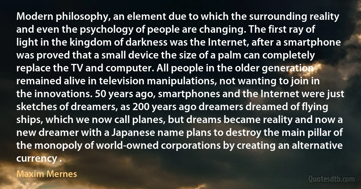 Modern philosophy, an element due to which the surrounding reality and even the psychology of people are changing. The first ray of light in the kingdom of darkness was the Internet, after a smartphone was proved that a small device the size of a palm can completely replace the TV and computer. All people in the older generation remained alive in television manipulations, not wanting to join in the innovations. 50 years ago, smartphones and the Internet were just sketches of dreamers, as 200 years ago dreamers dreamed of flying ships, which we now call planes, but dreams became reality and now a new dreamer with a Japanese name plans to destroy the main pillar of the monopoly of world-owned corporations by creating an alternative currency . (Maxim Mernes)