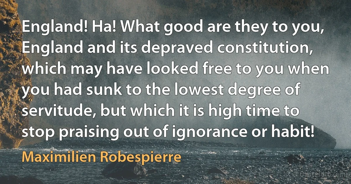 England! Ha! What good are they to you, England and its depraved constitution, which may have looked free to you when you had sunk to the lowest degree of servitude, but which it is high time to stop praising out of ignorance or habit! (Maximilien Robespierre)