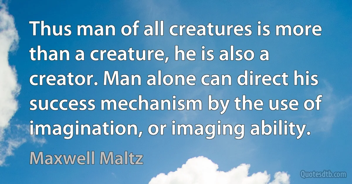 Thus man of all creatures is more than a creature, he is also a creator. Man alone can direct his success mechanism by the use of imagination, or imaging ability. (Maxwell Maltz)