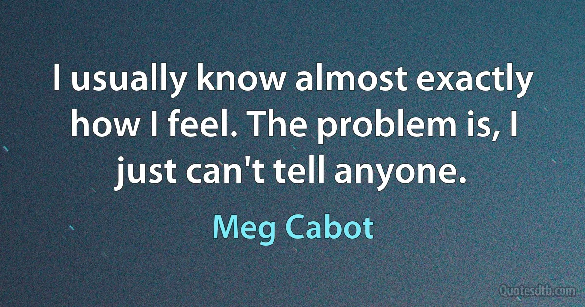 I usually know almost exactly how I feel. The problem is, I just can't tell anyone. (Meg Cabot)