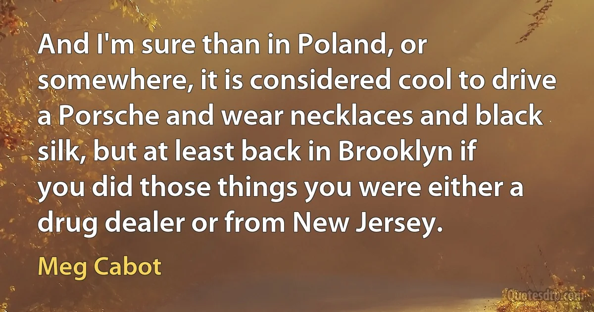 And I'm sure than in Poland, or somewhere, it is considered cool to drive a Porsche and wear necklaces and black silk, but at least back in Brooklyn if you did those things you were either a drug dealer or from New Jersey. (Meg Cabot)