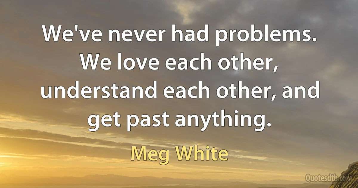 We've never had problems. We love each other, understand each other, and get past anything. (Meg White)