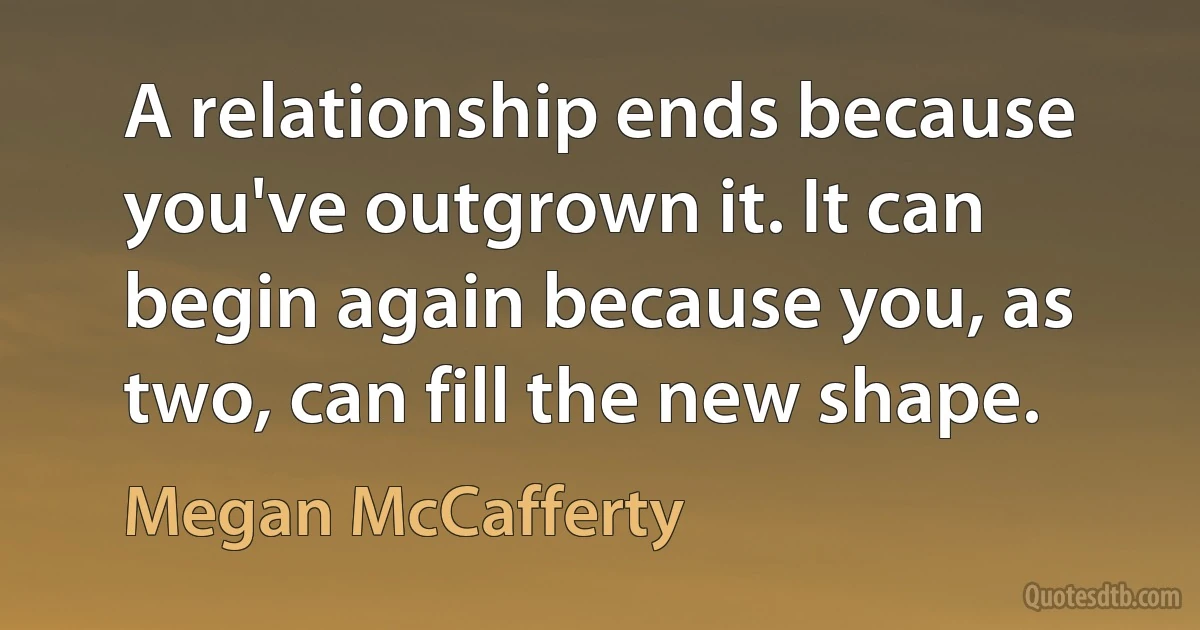 A relationship ends because you've outgrown it. It can begin again because you, as two, can fill the new shape. (Megan McCafferty)