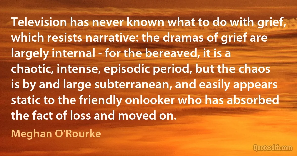 Television has never known what to do with grief, which resists narrative: the dramas of grief are largely internal - for the bereaved, it is a chaotic, intense, episodic period, but the chaos is by and large subterranean, and easily appears static to the friendly onlooker who has absorbed the fact of loss and moved on. (Meghan O'Rourke)