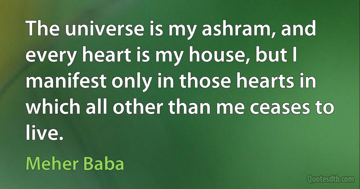 The universe is my ashram, and every heart is my house, but I manifest only in those hearts in which all other than me ceases to live. (Meher Baba)