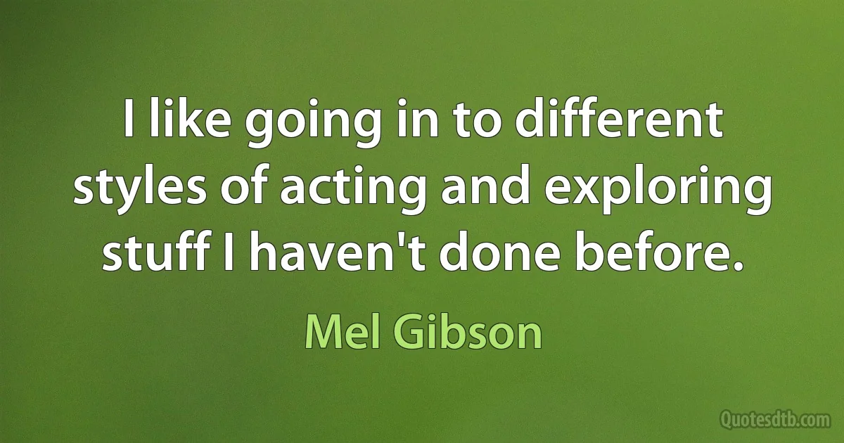 I like going in to different styles of acting and exploring stuff I haven't done before. (Mel Gibson)