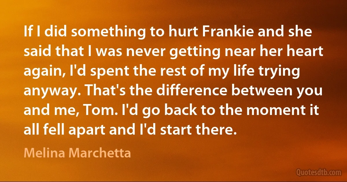 If I did something to hurt Frankie and she said that I was never getting near her heart again, I'd spent the rest of my life trying anyway. That's the difference between you and me, Tom. I'd go back to the moment it all fell apart and I'd start there. (Melina Marchetta)