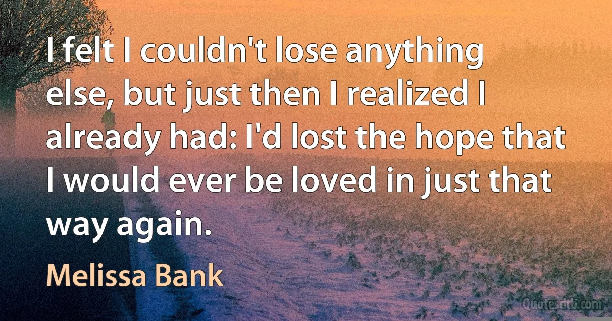 I felt I couldn't lose anything else, but just then I realized I already had: I'd lost the hope that I would ever be loved in just that way again. (Melissa Bank)