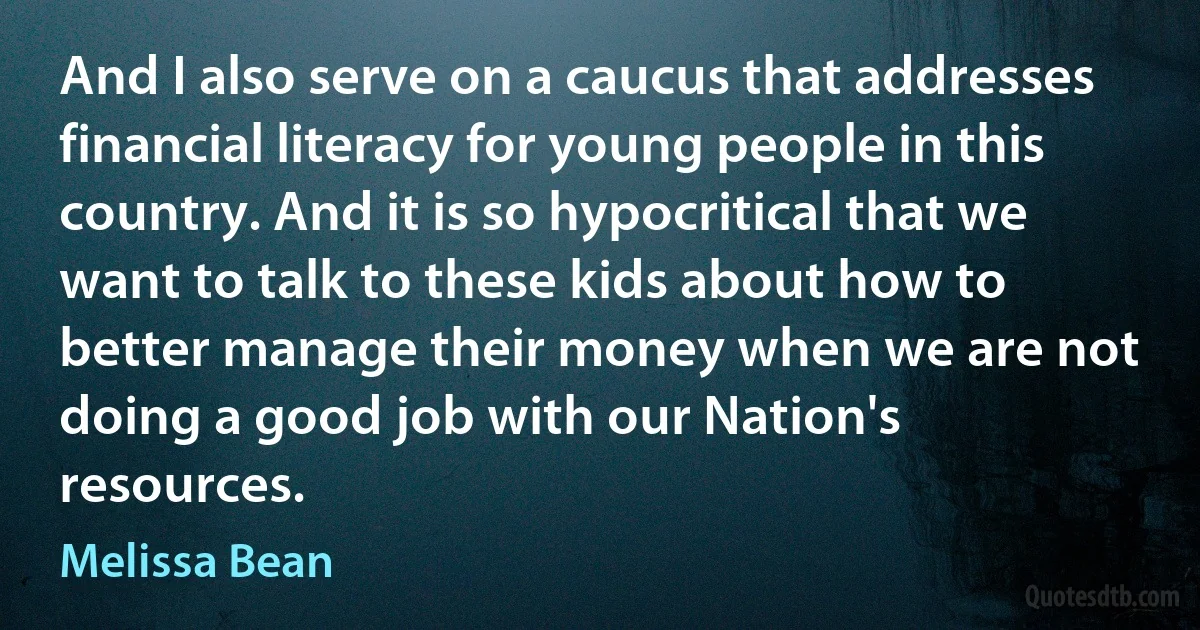 And I also serve on a caucus that addresses financial literacy for young people in this country. And it is so hypocritical that we want to talk to these kids about how to better manage their money when we are not doing a good job with our Nation's resources. (Melissa Bean)