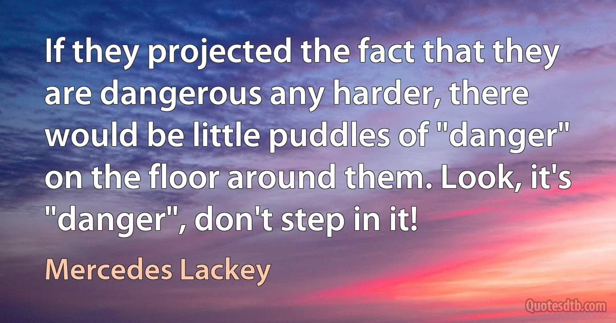 If they projected the fact that they are dangerous any harder, there would be little puddles of "danger" on the floor around them. Look, it's "danger", don't step in it! (Mercedes Lackey)