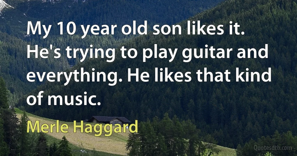 My 10 year old son likes it. He's trying to play guitar and everything. He likes that kind of music. (Merle Haggard)