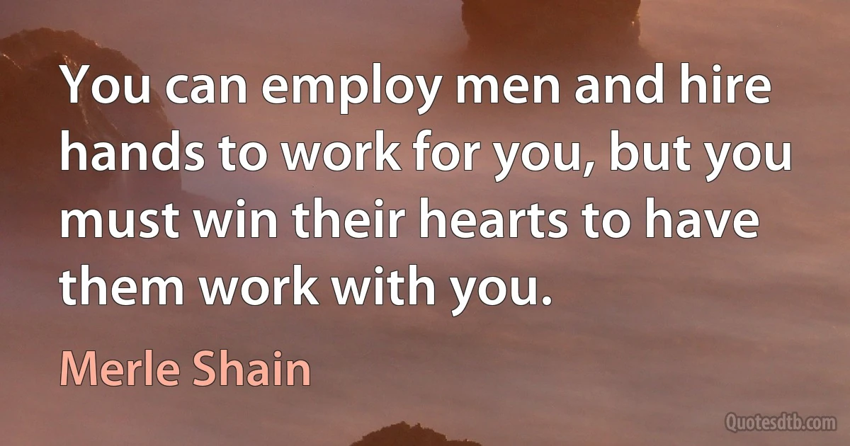 You can employ men and hire hands to work for you, but you must win their hearts to have them work with you. (Merle Shain)